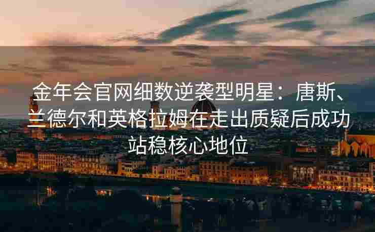 金年会官网细数逆袭型明星：唐斯、兰德尔和英格拉姆在走出质疑后成功站稳核心地位